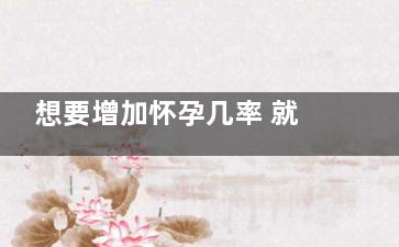 想要增加怀孕几率 就得多吃这些食物(怀孕了体重增加多少合适)